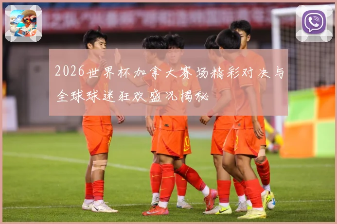 2026世界杯加拿大赛场精彩对决与全球球迷狂欢盛况揭秘