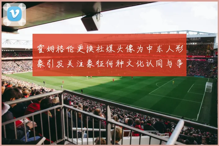 霍姆格伦更换社媒头像为中东人形象引发关注象征何种文化认同与争议