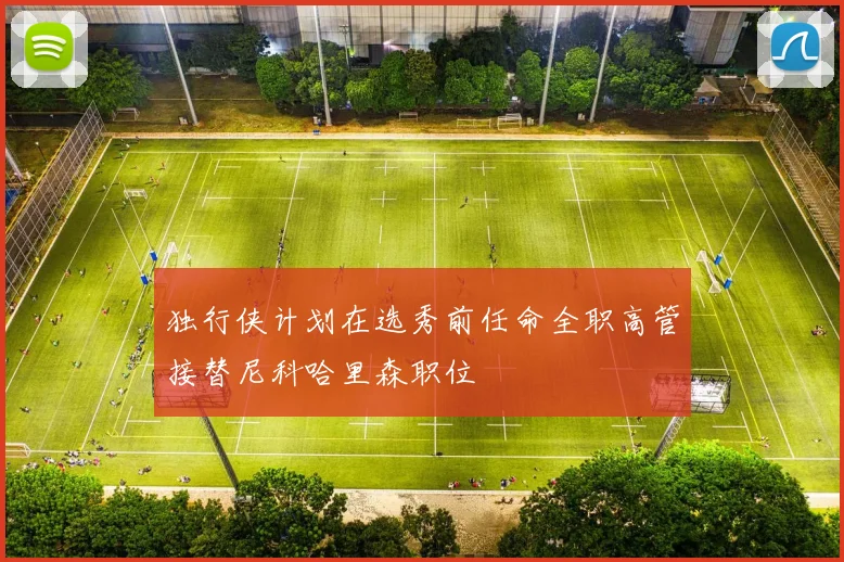 独行侠计划在选秀前任命全职高管接替尼科哈里森职位