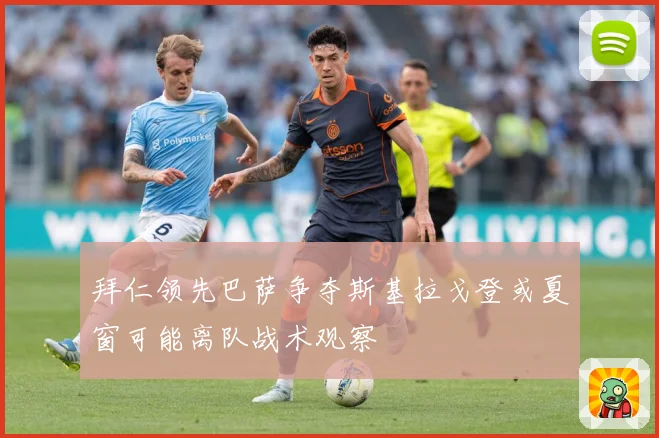 拜仁领先巴萨争夺斯基拉戈登或夏窗可能离队战术观察