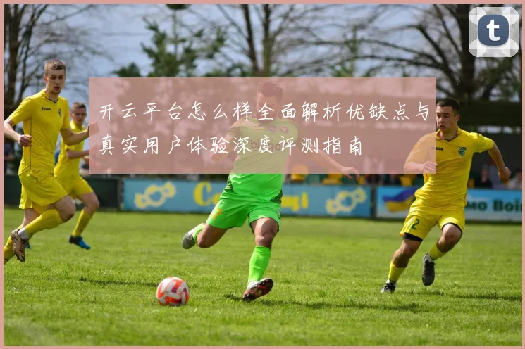 开云平台怎么样全面解析优缺点与真实用户体验深度评测指南
