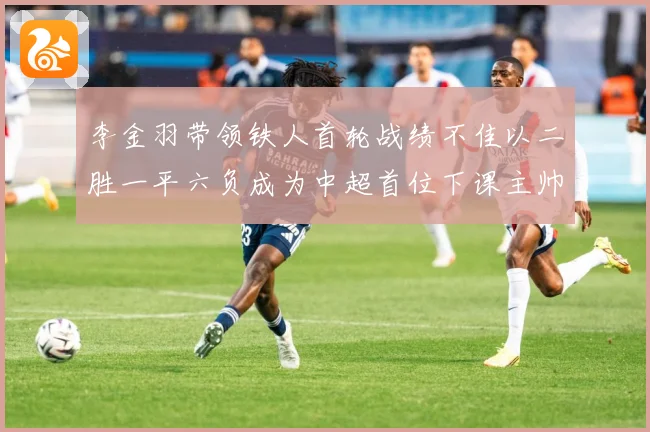 李金羽带领铁人首轮战绩不佳以二胜一平六负成为中超首位下课主帅战术观察