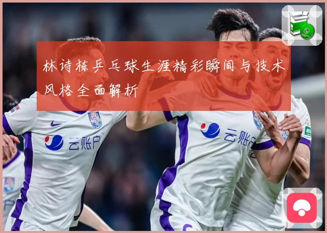 林诗栋乒乓球生涯精彩瞬间与技术风格全面解析