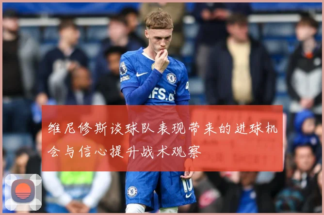 维尼修斯谈球队表现带来的进球机会与信心提升战术观察