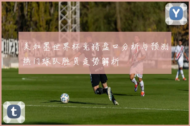 美加墨世界杯竞猜盘口分析与预测热门球队胜负走势解析