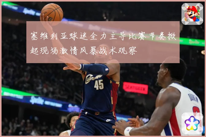 塞维利亚球迷全力主导比赛节奏掀起现场激情风暴战术观察