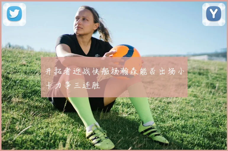 开拓者迎战快船杨瀚森能否出场小卡力争三连胜